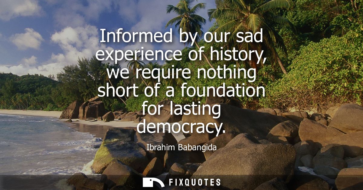 Informed by our sad experience of history, we require nothing short of a foundation for lasting democracy