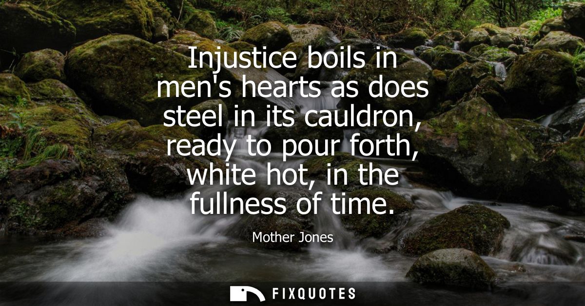 Injustice boils in mens hearts as does steel in its cauldron, ready to pour forth, white hot, in the fullness of time