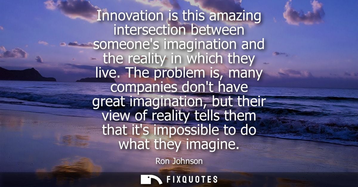 Innovation is this amazing intersection between someones imagination and the reality in which they live.