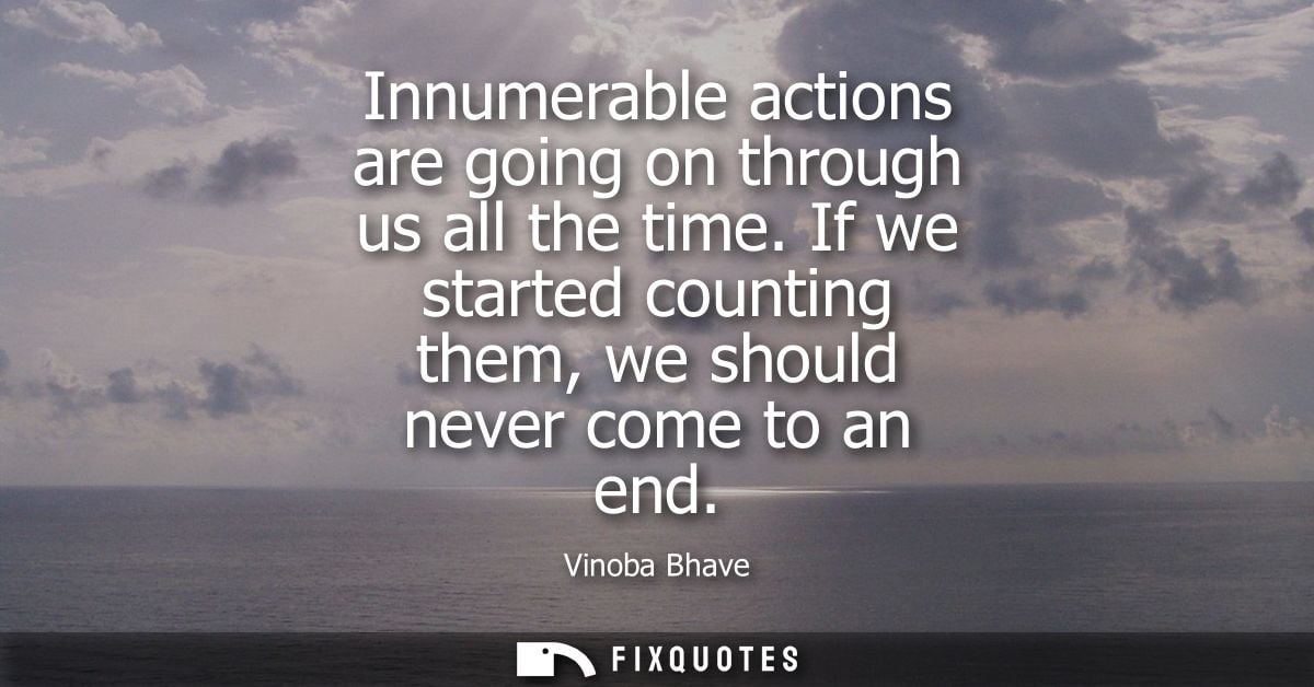 Innumerable actions are going on through us all the time. If we started counting them, we should never come to an end