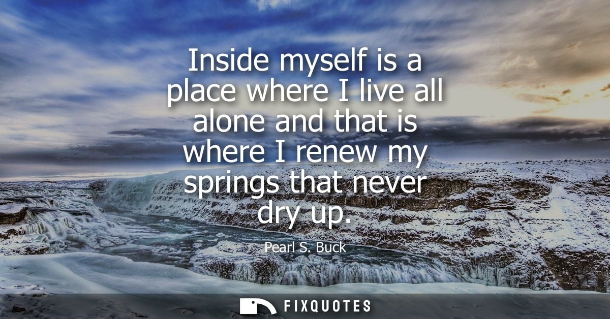 Inside myself is a place where I live all alone and that is where I renew my springs that never dry up - Pearl S. Buck