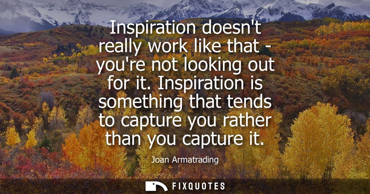 Inspiration doesnt really work like that - youre not looking out for it. Inspiration is something that tends to capture 