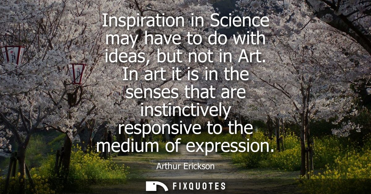 Inspiration in Science may have to do with ideas, but not in Art. In art it is in the senses that are instinctively resp