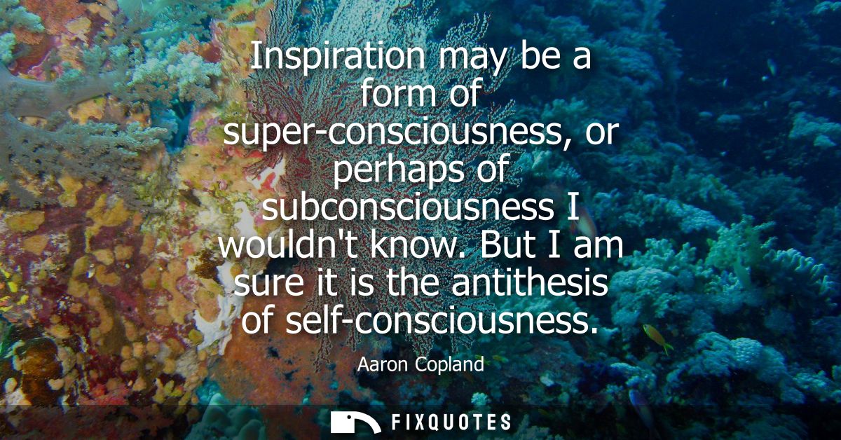 Inspiration may be a form of super-consciousness, or perhaps of subconsciousness I wouldnt know. But I am sure it is the