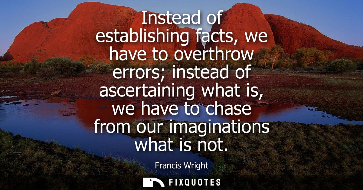 Instead of establishing facts, we have to overthrow errors instead of ascertaining what is, we have to chase from our im