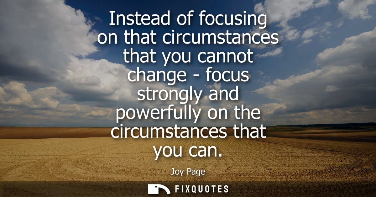 Instead of focusing on that circumstances that you cannot change - focus strongly and powerfully on the circumstances th