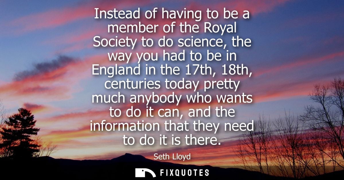 Instead of having to be a member of the Royal Society to do science, the way you had to be in England in the 17th, 18th,