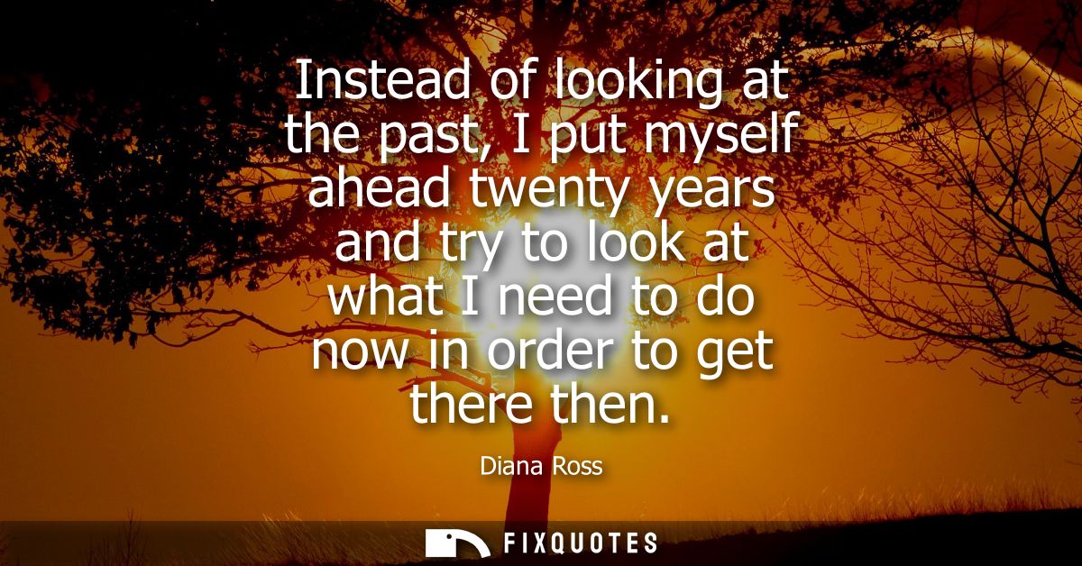Instead of looking at the past, I put myself ahead twenty years and try to look at what I need to do now in order to get