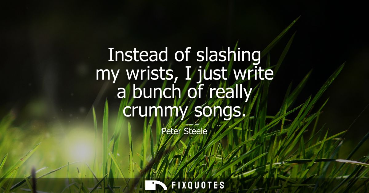 Instead of slashing my wrists, I just write a bunch of really crummy songs