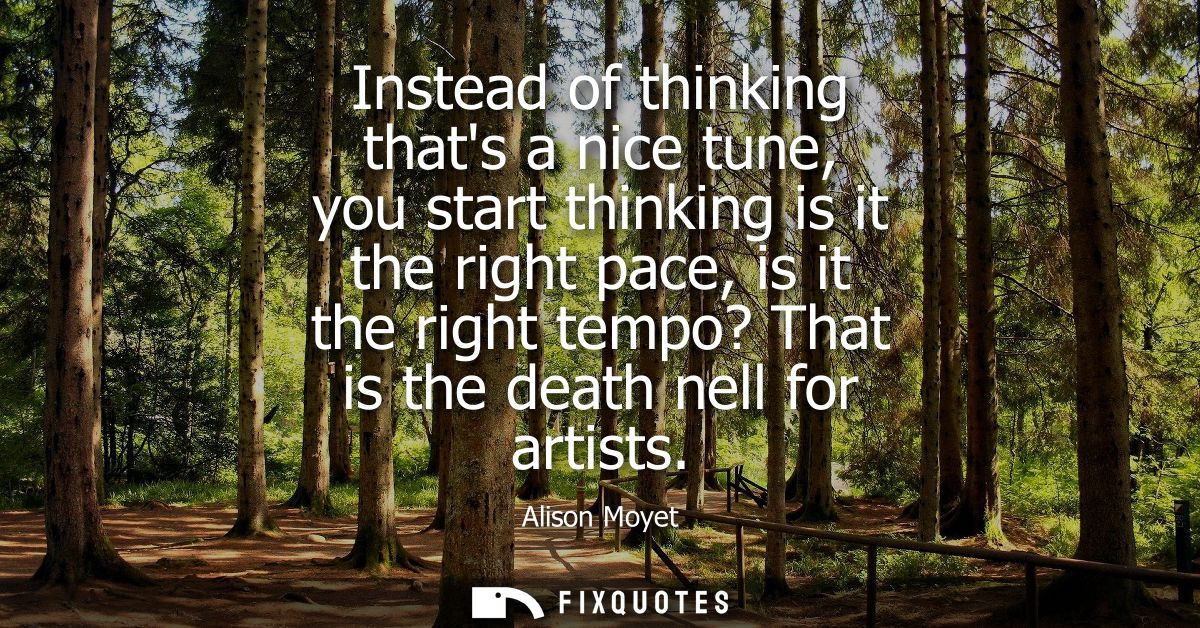 Instead of thinking thats a nice tune, you start thinking is it the right pace, is it the right tempo? That is the death