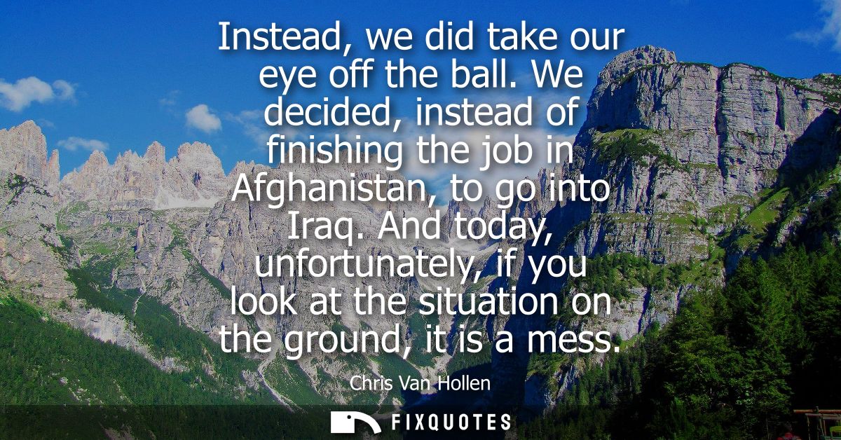 Instead, we did take our eye off the ball. We decided, instead of finishing the job in Afghanistan, to go into Iraq.