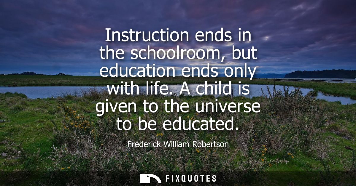 Instruction ends in the schoolroom, but education ends only with life. A child is given to the universe to be educated