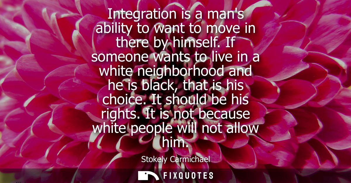 Integration is a mans ability to want to move in there by himself. If someone wants to live in a white neighborhood and 