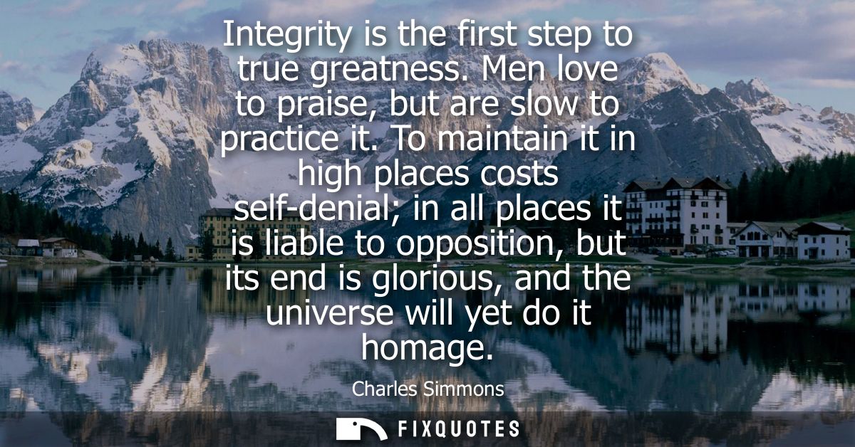 Integrity is the first step to true greatness. Men love to praise, but are slow to practice it. To maintain it in high p