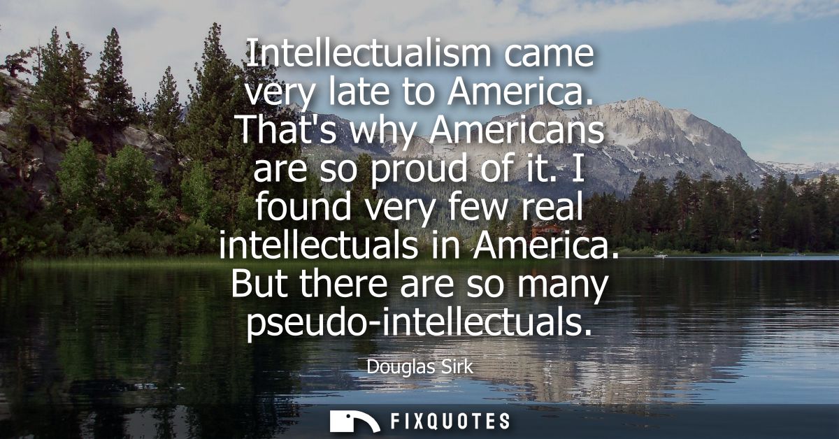 Intellectualism came very late to America. Thats why Americans are so proud of it. I found very few real intellectuals i