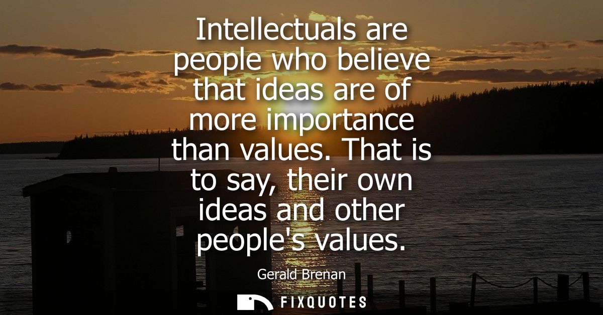 Intellectuals are people who believe that ideas are of more importance than values. That is to say, their own ideas and 