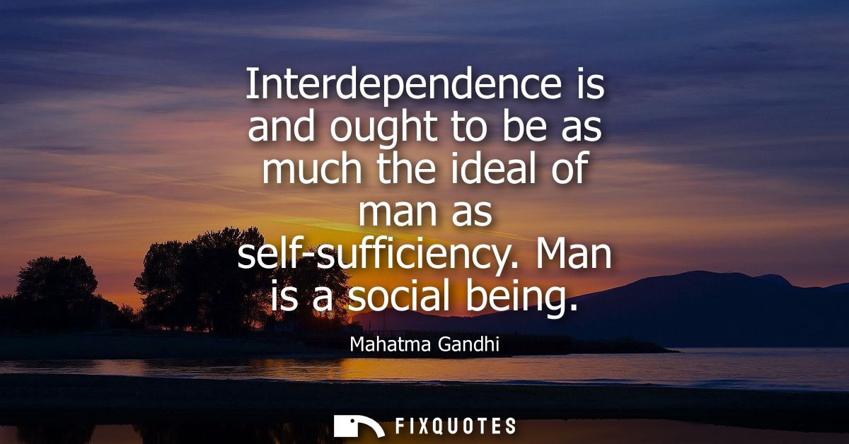 Interdependence is and ought to be as much the ideal of man as self-sufficiency. Man is a social being
