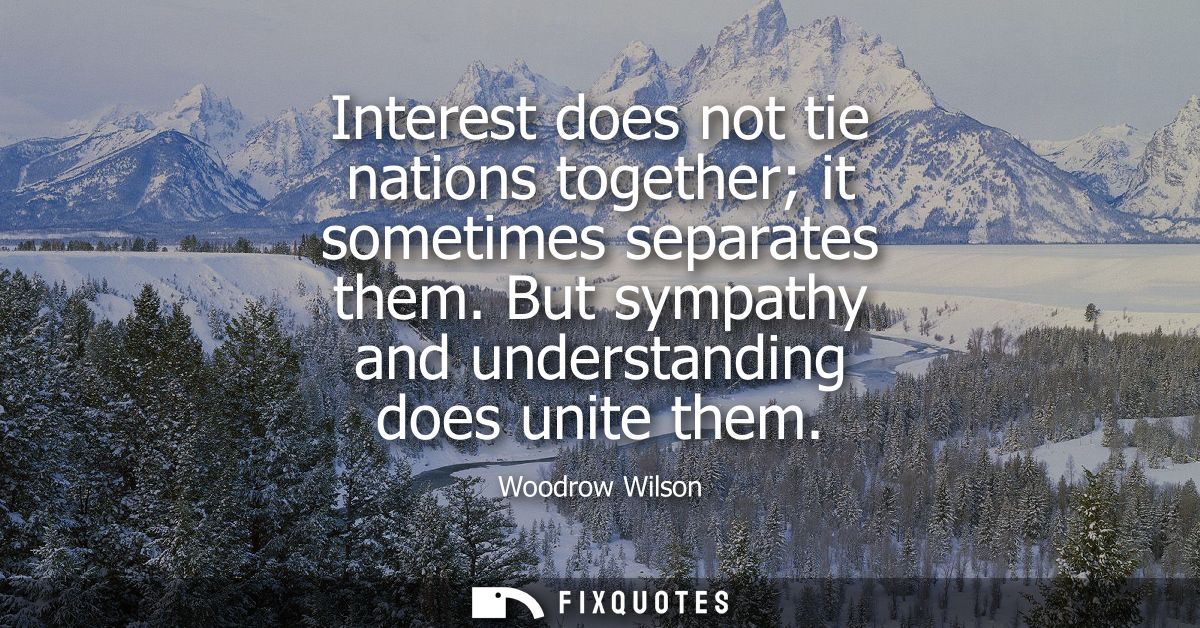 Interest does not tie nations together it sometimes separates them. But sympathy and understanding does unite them