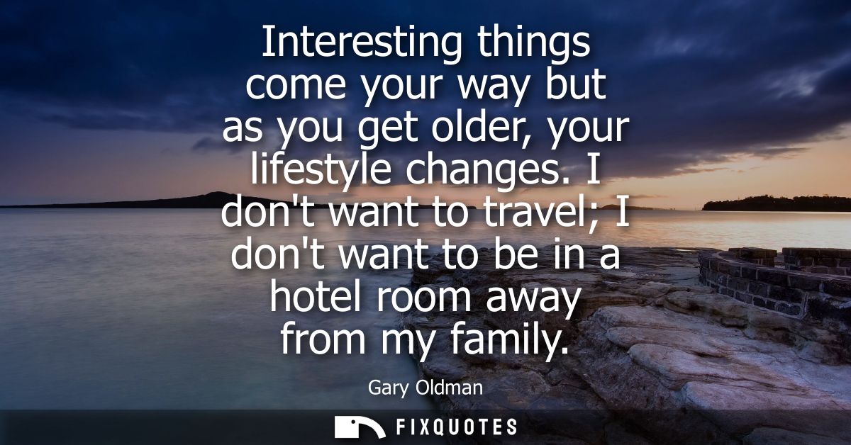 Interesting things come your way but as you get older, your lifestyle changes. I dont want to travel I dont want to be i