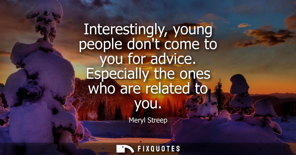 Interestingly, young people dont come to you for advice. Especially the ones who are related to you