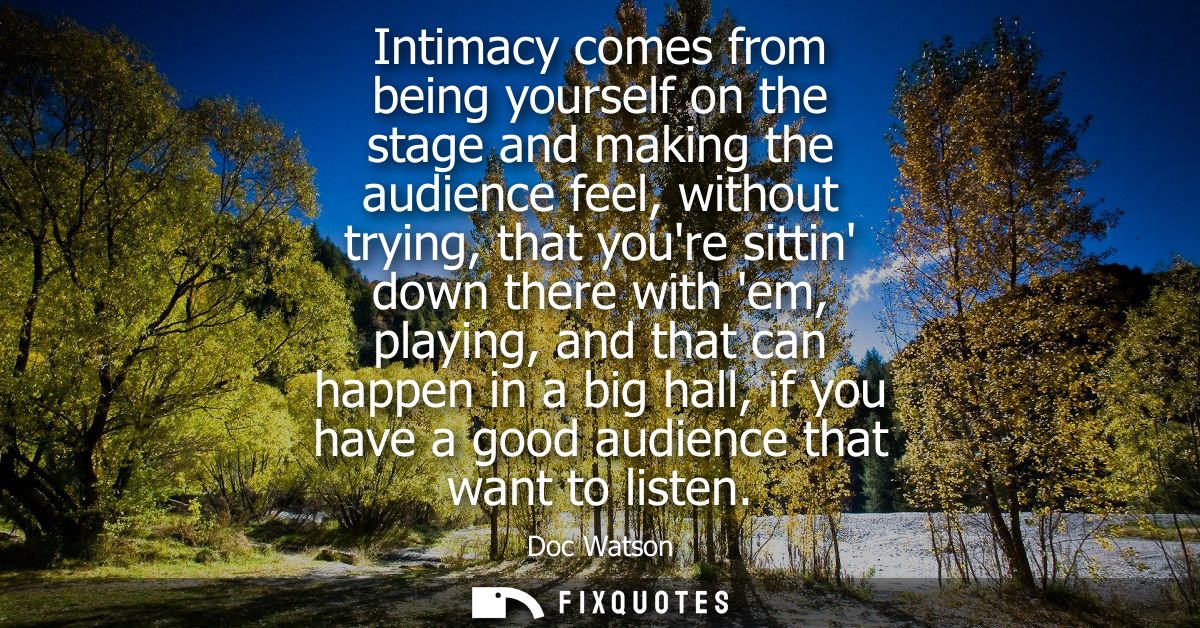 Intimacy comes from being yourself on the stage and making the audience feel, without trying, that youre sittin down the