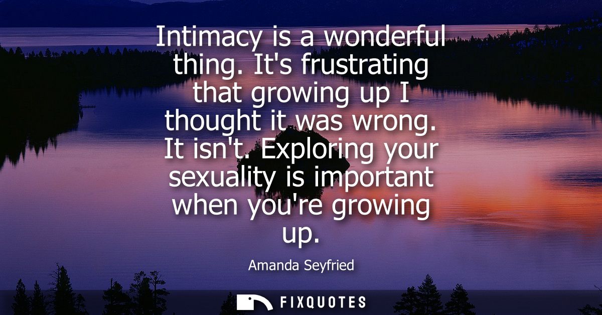 Intimacy is a wonderful thing. Its frustrating that growing up I thought it was wrong. It isnt. Exploring your sexuality