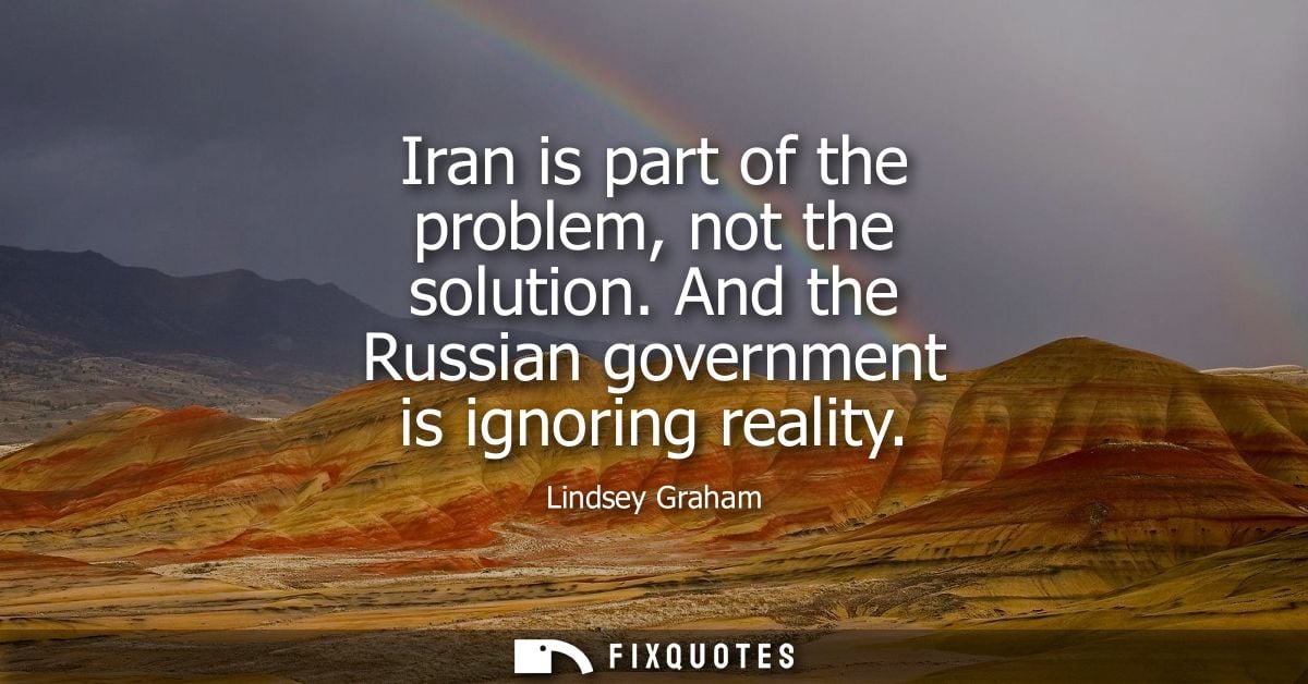 Iran is part of the problem, not the solution. And the Russian government is ignoring reality