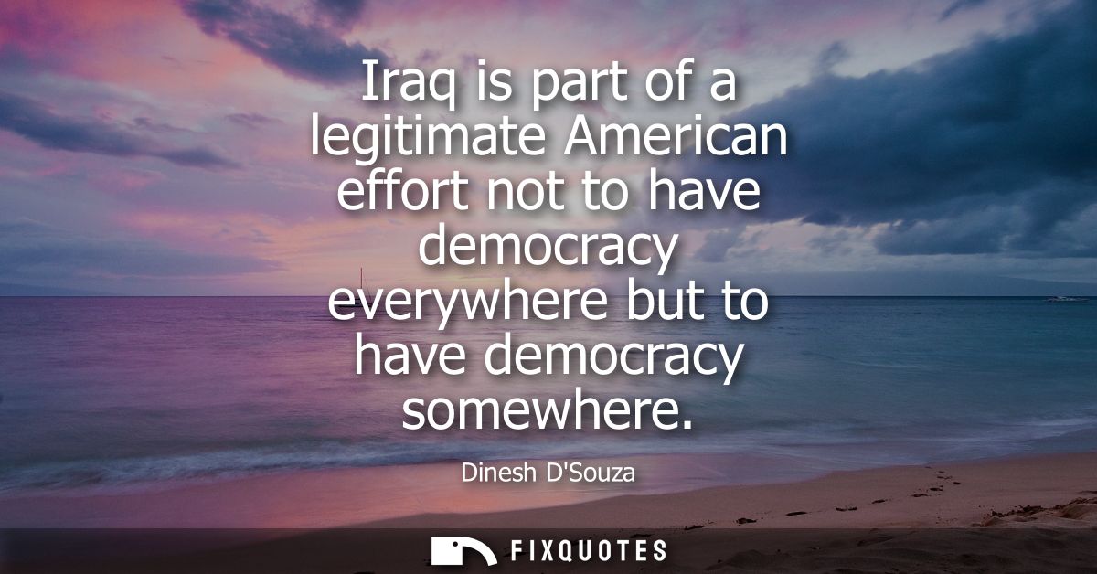 Iraq is part of a legitimate American effort not to have democracy everywhere but to have democracy somewhere