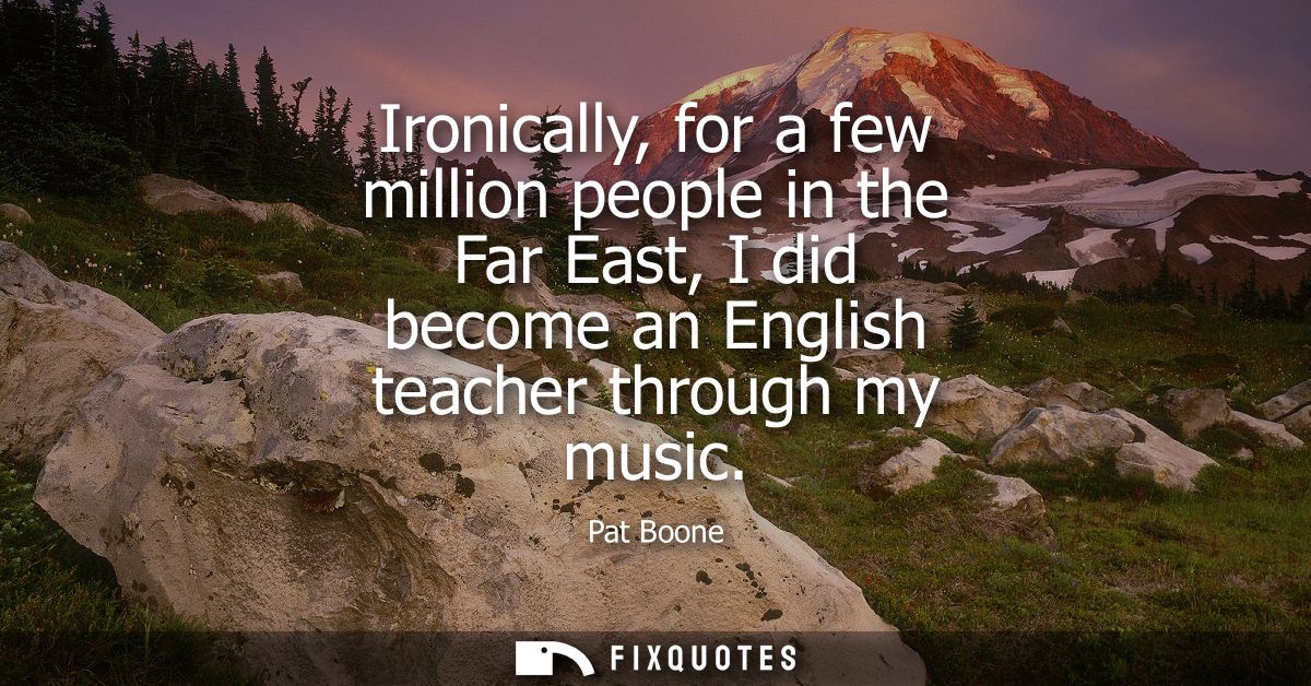 Ironically, for a few million people in the Far East, I did become an English teacher through my music