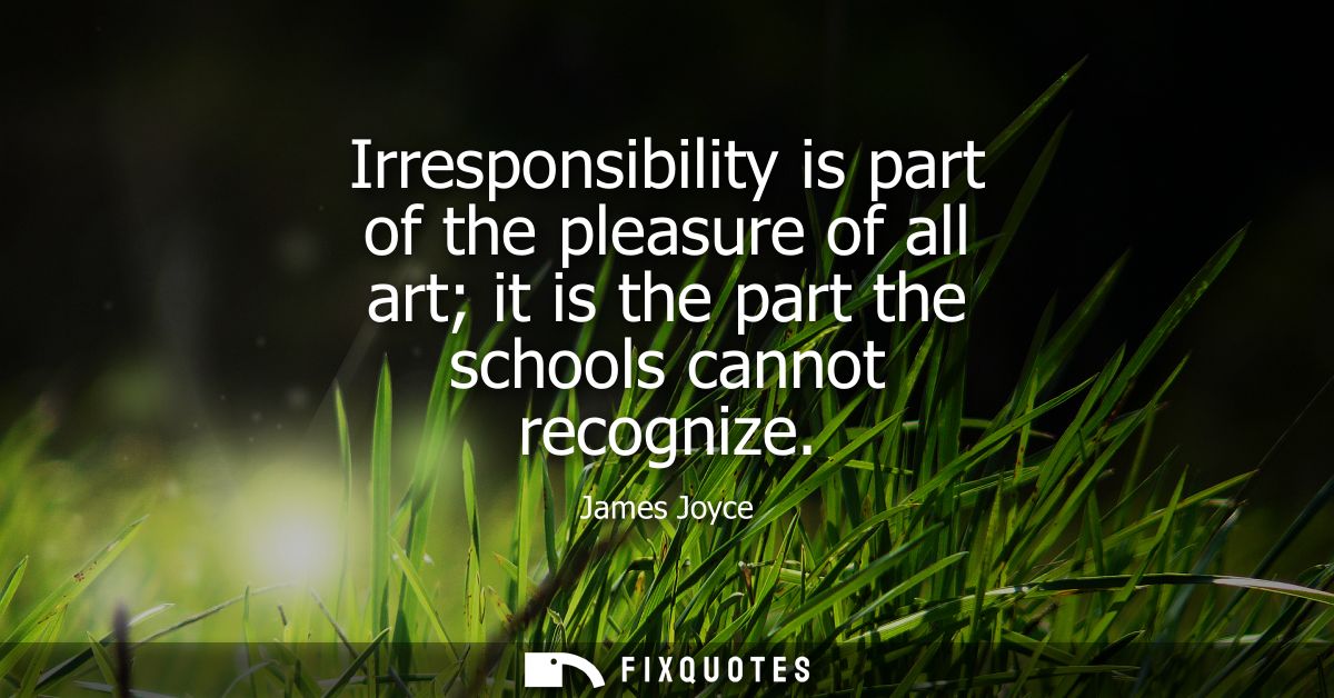 Irresponsibility is part of the pleasure of all art it is the part the schools cannot recognize