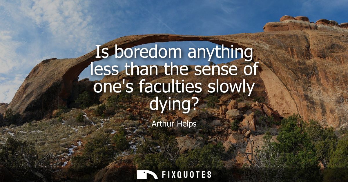 Is boredom anything less than the sense of ones faculties slowly dying?
