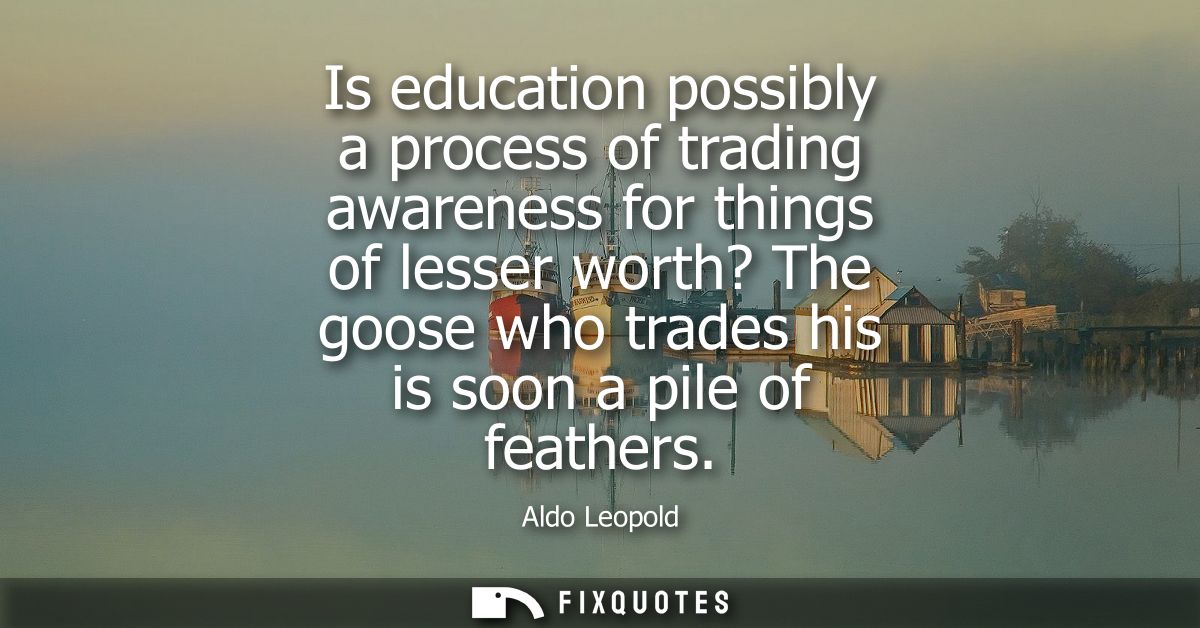 Is education possibly a process of trading awareness for things of lesser worth? The goose who trades his is soon a pile