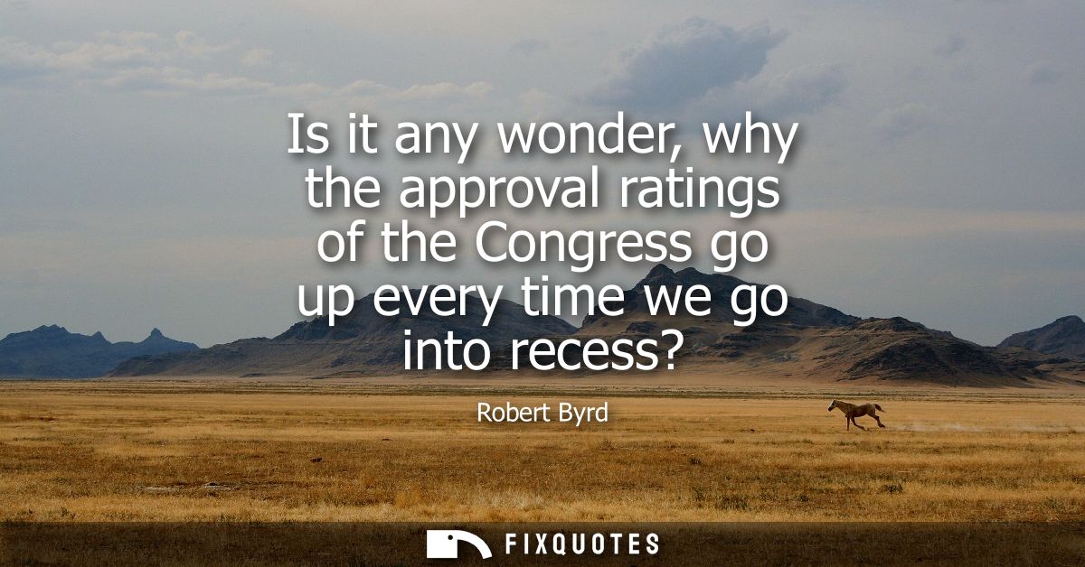 Is it any wonder, why the approval ratings of the Congress go up every time we go into recess?