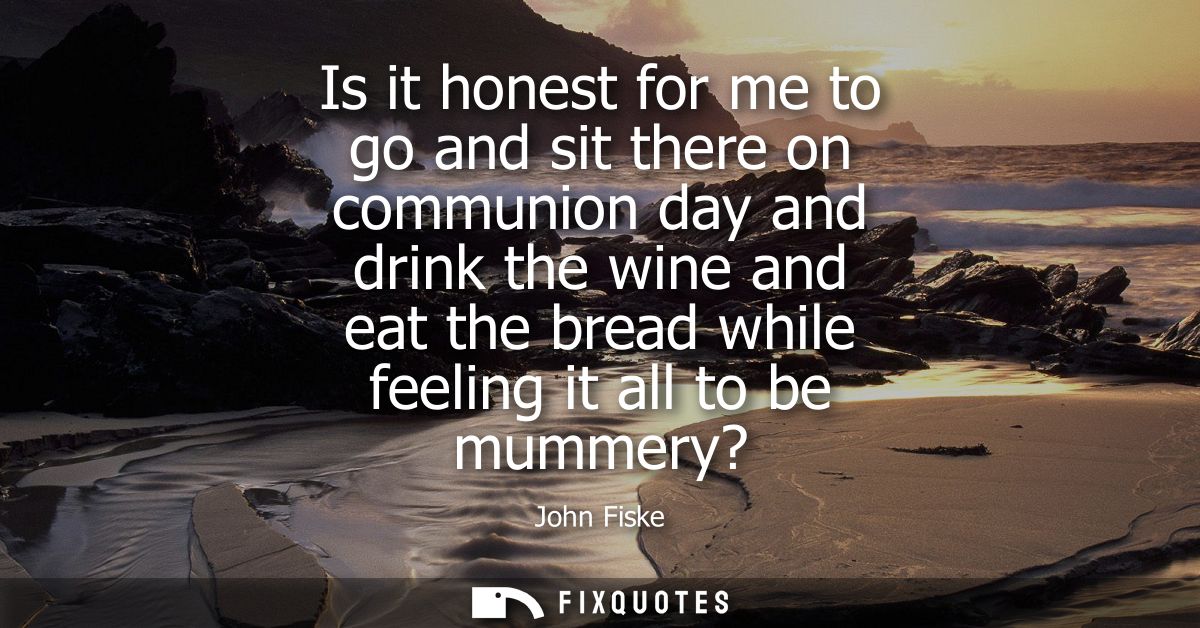 Is it honest for me to go and sit there on communion day and drink the wine and eat the bread while feeling it all to be