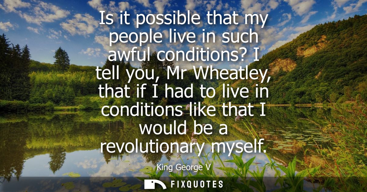 Is it possible that my people live in such awful conditions? I tell you, Mr Wheatley, that if I had to live in condition
