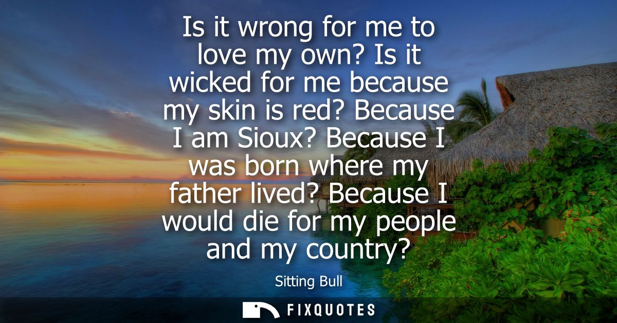Is it wrong for me to love my own? Is it wicked for me because my skin is red? Because I am Sioux? Because I was born wh