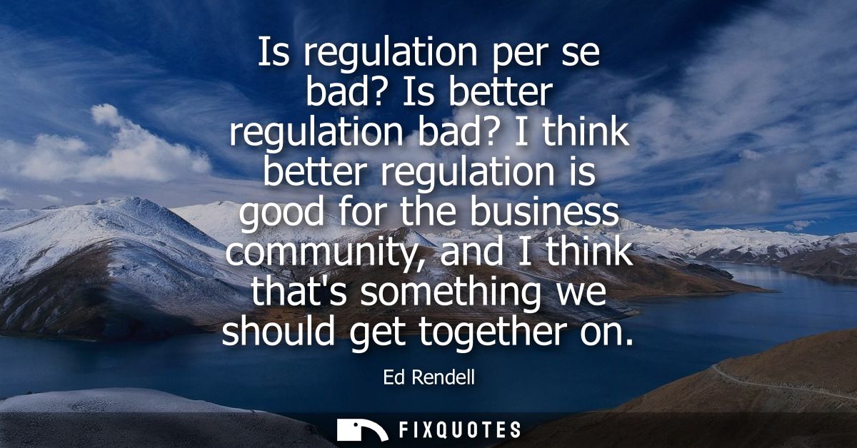 Is regulation per se bad? Is better regulation bad? I think better regulation is good for the business community, and I 