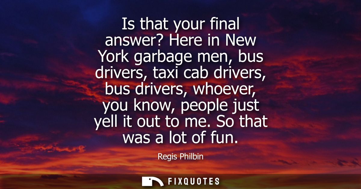 Is that your final answer? Here in New York garbage men, bus drivers, taxi cab drivers, bus drivers, whoever, you know, 