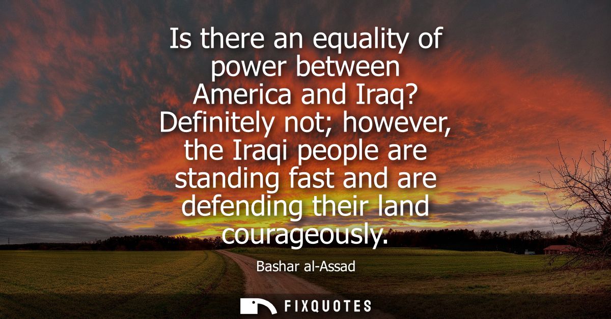 Is there an equality of power between America and Iraq? Definitely not however, the Iraqi people are standing fast and a
