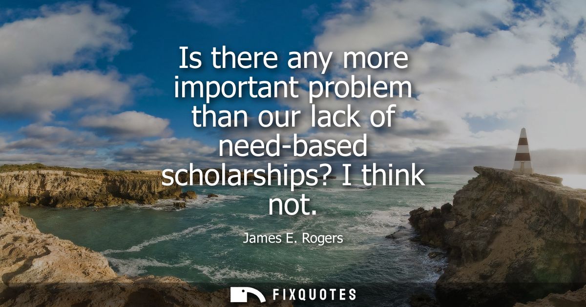 Is there any more important problem than our lack of need-based scholarships? I think not