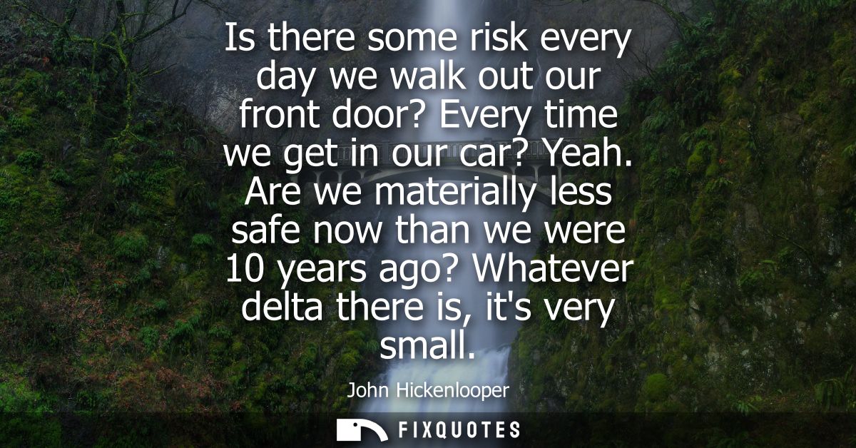 Is there some risk every day we walk out our front door? Every time we get in our car? Yeah. Are we materially less safe