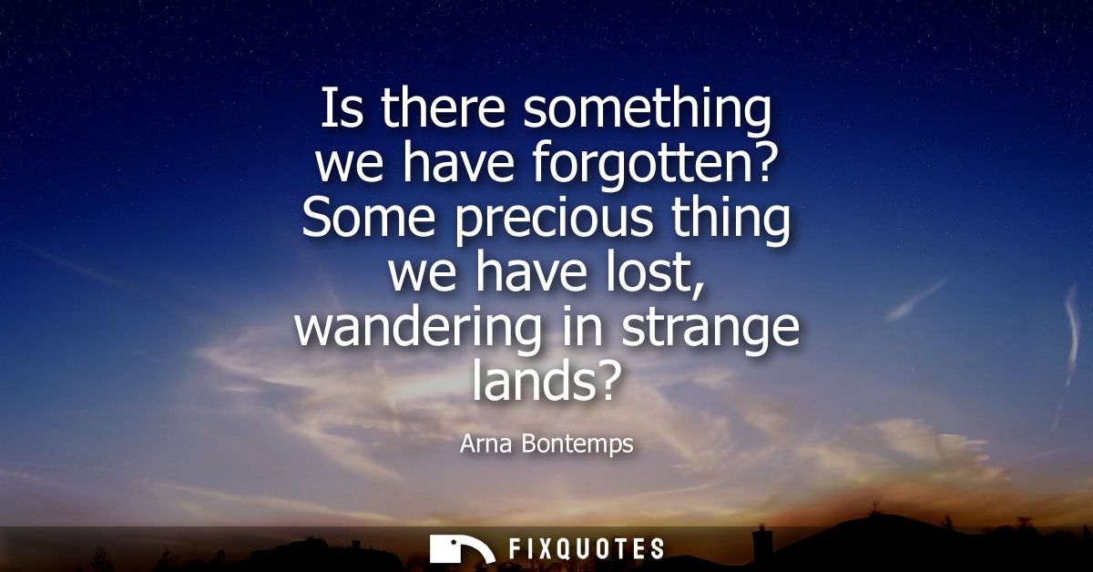 Is there something we have forgotten? Some precious thing we have lost, wandering in strange lands?