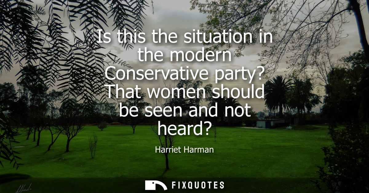 Is this the situation in the modern Conservative party? That women should be seen and not heard?