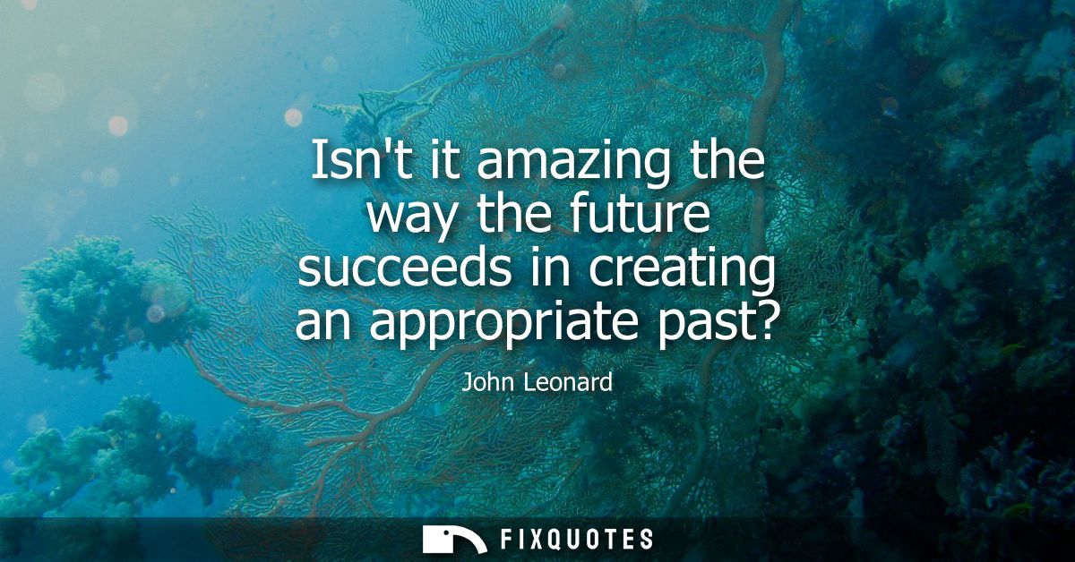 Isnt it amazing the way the future succeeds in creating an appropriate past?