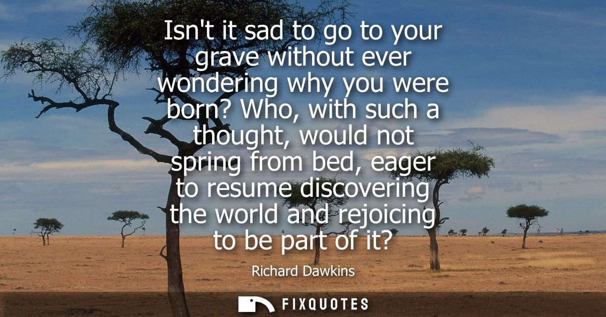 Isnt it sad to go to your grave without ever wondering why you were born? Who, with such a thought, would not spring fro