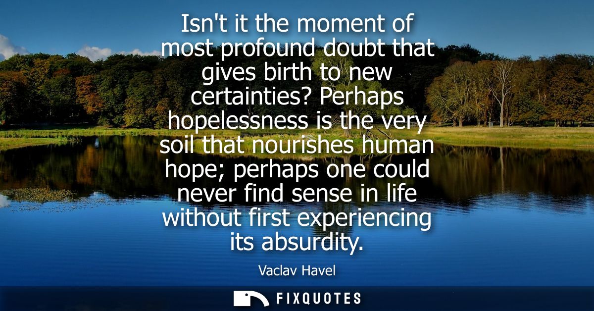 Isnt it the moment of most profound doubt that gives birth to new certainties? Perhaps hopelessness is the very soil tha