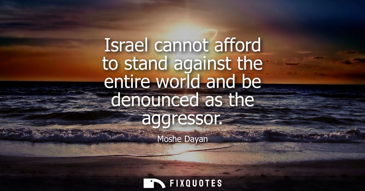 Israel cannot afford to stand against the entire world and be denounced as the aggressor