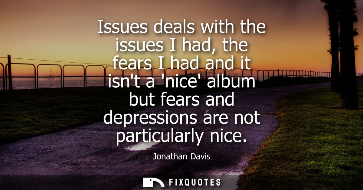 Issues deals with the issues I had, the fears I had and it isnt a nice album but fears and depressions are not particula