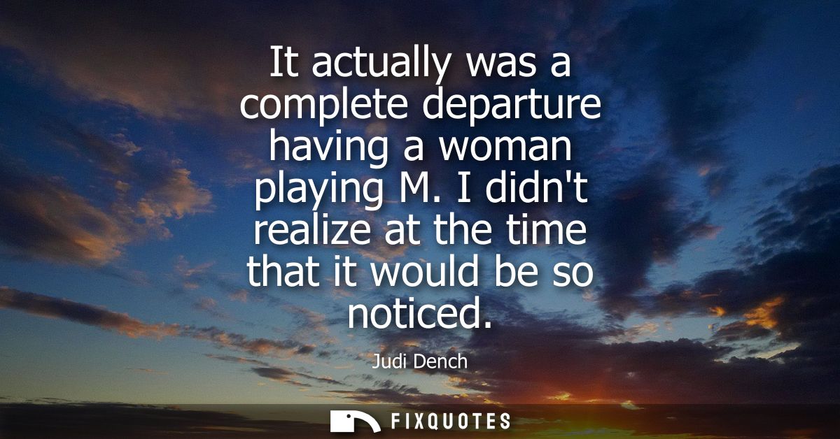 It actually was a complete departure having a woman playing M. I didnt realize at the time that it would be so noticed