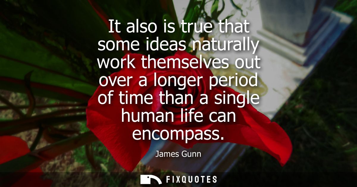 It also is true that some ideas naturally work themselves out over a longer period of time than a single human life can 